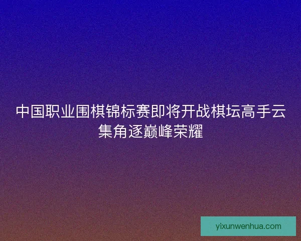 中国职业围棋锦标赛即将开战棋坛高手云集角逐巅峰荣耀