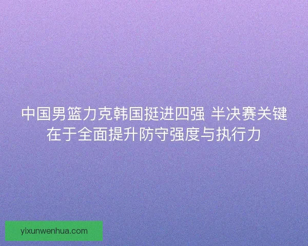 中国男篮力克韩国挺进四强 半决赛关键在于全面提升防守强度与执行力