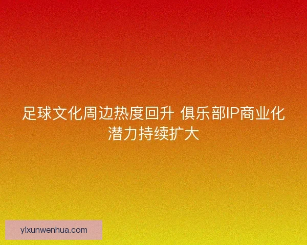 足球文化周边热度回升 俱乐部IP商业化潜力持续扩大 足球文化周边热度回升 俱乐部IP商业化潜力持续扩大