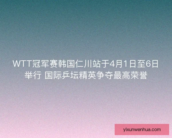 WTT冠军赛韩国仁川站于4月1日至6日举行 国际乒坛精英争夺最高荣誉