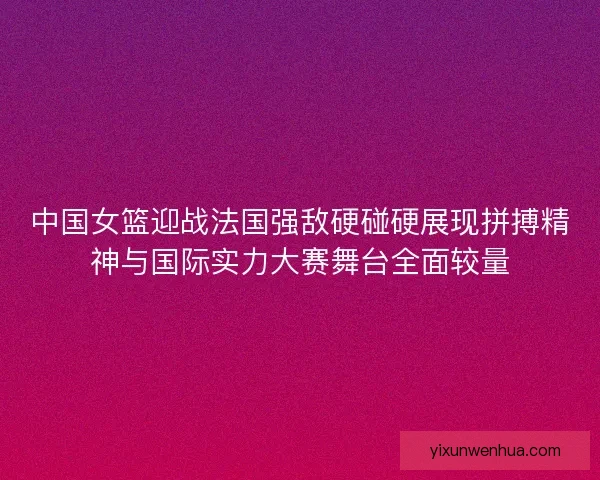中国女篮迎战法国强敌硬碰硬展现拼搏精神与国际实力大赛舞台全面较量 中国女篮迎战法国强敌硬碰硬展现拼搏精神与国际实力大赛舞台全面较量