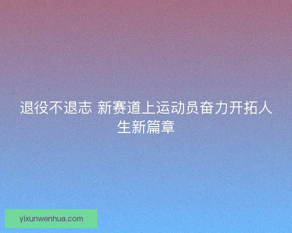 退役不退志 新赛道上运动员奋力开拓人生新篇章 退役不退志 新赛道上运动员奋力开拓人生新篇章