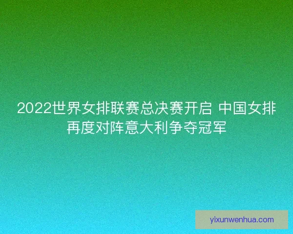 2022世界女排联赛总决赛开启 中国女排再度对阵意大利争夺冠军 2022世界女排联赛总决赛开启 中国女排再度对阵意大利争夺冠军