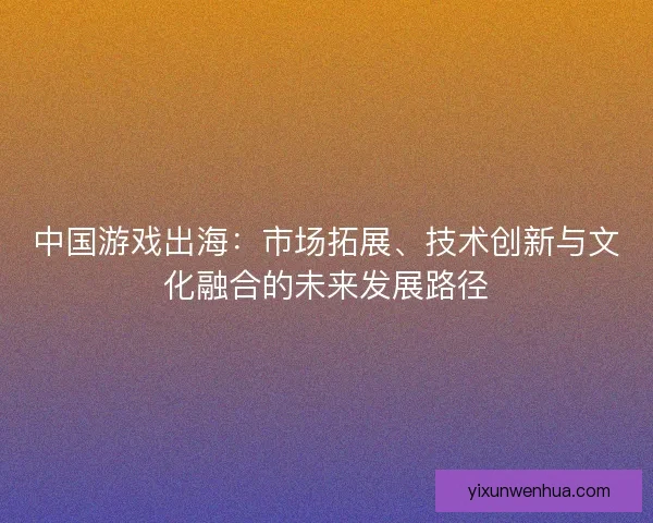 中国游戏出海:市场拓展、技术创新与文化融合的未来发展路径 中国游戏出海:市场拓展、技术创新与文化融合的未来发展路径