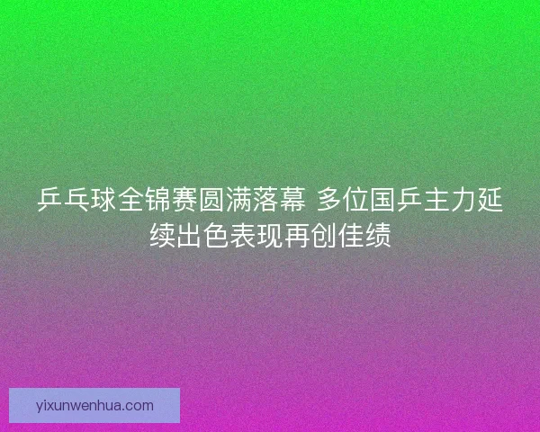 乒乓球全锦赛圆满落幕 多位国乒主力延续出色表现再创佳绩 乒乓球全锦赛圆满落幕 多位国乒主力延续出色表现再创佳绩