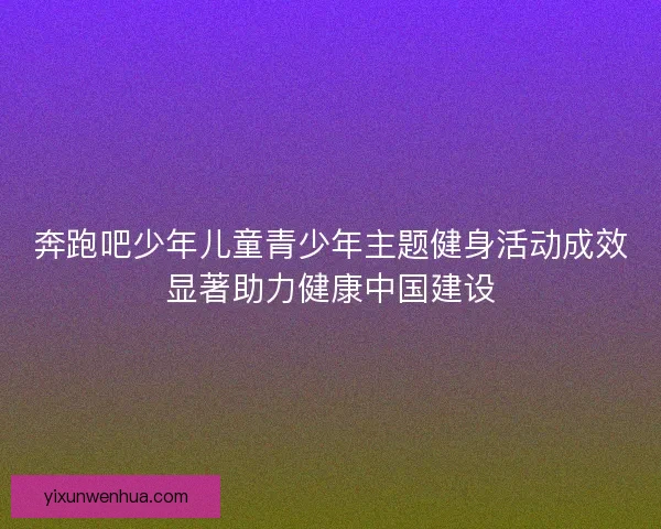 奔跑吧少年儿童青少年主题健身活动成效显著助力健康中国建设