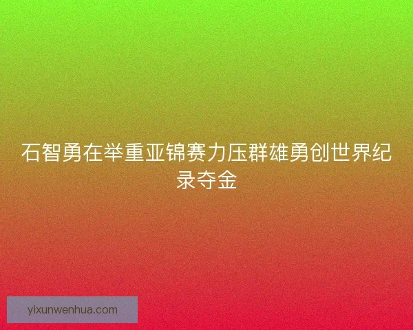 石智勇在举重亚锦赛力压群雄勇创世界纪录夺金