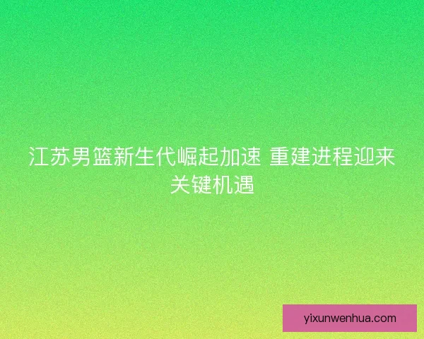 江苏男篮新生代崛起加速 重建进程迎来关键机遇