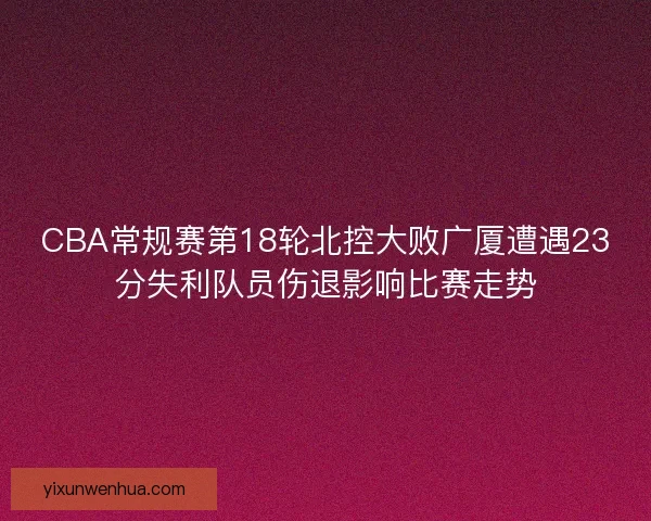 CBA常规赛第18轮北控大败广厦遭遇23分失利队员伤退影响比赛走势