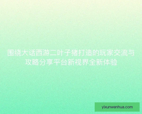 围绕大话西游二叶子猪打造的玩家交流与攻略分享平台新视界全新体验